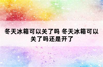 冬天冰箱可以关了吗 冬天冰箱可以关了吗还是开了